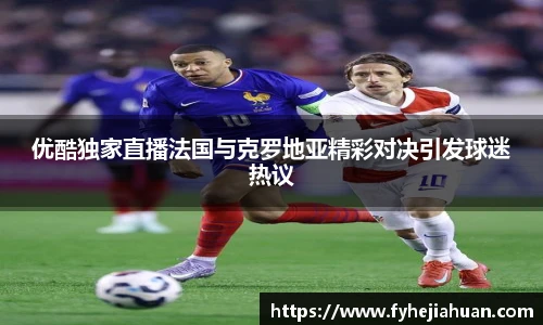 优酷独家直播法国与克罗地亚精彩对决引发球迷热议